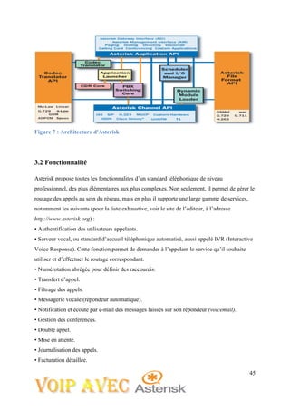 45
Figure 7 : Architecture d'Asterisk
3.2 Fonctionnalité
Asterisk propose toutes les fonctionnalités d’un standard téléphonique de niveau
professionnel, des plus élémentaires aux plus complexes. Non seulement, il permet de gérer le
routage des appels au sein du réseau, mais en plus il supporte une large gamme de services,
notamment les suivants (pour la liste exhaustive, voir le site de l’éditeur, à l’adresse
http://www.asterisk.org) :
• Authentification des utilisateurs appelants.
• Serveur vocal, ou standard d’accueil téléphonique automatisé, aussi appelé IVR (Interactive
Voice Response). Cette fonction permet de demander à l’appelant le service qu’il souhaite
utiliser et d’effectuer le routage correspondant.
• Numérotation abrégée pour définir des raccourcis.
• Transfert d’appel.
• Filtrage des appels.
• Messagerie vocale (répondeur automatique).
• Notification et écoute par e-mail des messages laissés sur son répondeur (voicemail).
• Gestion des conférences.
• Double appel.
• Mise en attente.
• Journalisation des appels.
• Facturation détaillée.
 