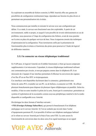 47
En exploitant un ensemble de fichiers restreint, le PBX Asterisk offre une gamme de
possibilités de configuration extrêmement large, répondant aux besoins les plus divers et
permettant une personnalisation très évoluée.
Nous commencerons par installer et exécuter le serveur avec une configuration par
défaut. À ce stade, le serveur sera fonctionnel sans être exploitable. À partir de cet
environnement, stable et propre, et auquel il sera possible de revenir ultérieurement en cas de
problème, nous passerons à l’étape de configuration des fichiers, avant de nous pencher
sur la mise en place de quelques services de base. Nous évoquerons ensuite des techniques
d’optimisation de la configuration. Nous terminerons enfin par la présentation de
fonctionnalités plus évoluées et fournirons des pistes pour poursuivre l’étude du logiciel
de différentes manières.
3.3.1 Se connecter au réseau téléphonique traditionnel
En VoIP pure, le logiciel Asterisk est d’emblée fonctionnel, si bien qu’aucun composant
supplémentaire n’est nécessaire. Cependant, le réseau téléphonique traditionnel utilisant
une commutation par circuits, et non par paquets comme dans la téléphonie IP, il est
nécessaire de s’équiper d’une interface permettant d’effectuer la conversion des signaux
d’un flux IP en un flux RTC et réciproquement.
Ces interfaces sont disponibles facilement dans le commerce, généralement sous
forme de cartes PCI, à installer sur son PC, ou de boîtiers, à connecter en USB. Ils offrent
plusieurs branchements pour disposer de plusieurs lignes téléphoniques en parallèle .Selon les
modèles, il faut en outre installer le pilote de la carte, fourni par le constructeur ,permettant au
système d’exploitation de la reconnaître comme nouveau périphérique matériel et de la rendre
disponible et configurable avec Asterisk.
On distingue les deux formats d’interface suivants :
• FXS (Foreign eXchange Subscriber), qui permet le branchement d’un téléphone
analogique sur le serveur Asterisk. Si l’on ne souhaite pas investir dans l’achat
d’équipements purement IP, il est possible d’utiliser son téléphone analogique habituel
en le reliant au serveur Asterisk par le biais d’une carte FXS. La carte assure la
fonctionnalité de conversion dans les deux sens d’un signal numérique en un signal
 