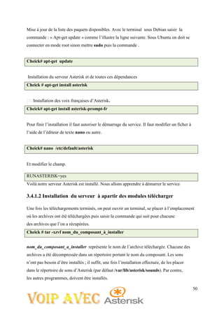 50
Mise à jour de la liste des paquets disponibles. Avec le terminal sous Debian saisir la
commande : « Apt-get update » comme l’illustre la ligne suivante. Sous Ubuntu on doit se
connecter en mode root sinon mettre sudo puis la commande .
Cheick# apt-get update
Installation du serveur Asterisk et de toutes ces dépendances
Cheick # apt-get install asterisk
Installation des voix françaises d’Asterisk.
Cheick# apt-get install asterisk-prompt-fr
Pour finir l’installation il faut autoriser le démarrage du service. Il faut modifier un ficher à
l’aide de l’éditeur de texte nano ou autre.
Cheick# nano /etc/default/asterisk
Et modifier le champ.
RUNASTERISK=yes
Voilà notre serveur Asterisk est installé. Nous allons apprendre à démarrer le service.
3.4.1.2 Installation du serveur à apartir des modules télécharger
Une fois les téléchargements terminés, on peut ouvrir un terminal, se placer à l’emplacement
où les archives ont été téléchargées puis saisir la commande qui suit pour chacune
des archives que l’on a récupérées.
Cheick # tar -xzvf nom_du_composant_à_installer
nom_du_composant_a_installer représente le nom de l’archive téléchargée. Chacune des
archives a été décompressée dans un répertoire portant le nom du composant. Les sons
n’ont pas besoin d’être installés ; il suffit, une fois l’installation effectuée, de les placer
dans le répertoire de sons d’Asterisk (par défaut /var/lib/asterisk/sounds). Par contre,
les autres programmes, doivent être installés.
 
