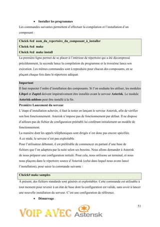 51
 Installer les programmes
Les commandes suivantes permettent d’effectuer la compilation et l’installation d’un
composant :
Cheick #cd nom_du_repertoire_du_composant_à_installer
Cheick #cd make
Cheick #cd make install
La première ligne permet de se placer à l’intérieur de répertoire qui a été décompressé
précédemment, la seconde lance la compilation du programme et la troisième lance son
exécution. Les mêmes commandes sont à reproduire pour chacun des composants, en se
plaçant chaque fois dans le répertoire adéquat.
Important
Il faut respecter l’ordre d’installation des composants. Si l’on souhaite les utiliser, les modules
Libpri et Zaptel doivent impérativement être installés avant le serveur Asterisk. Le module
Asterisk-addons peut être installé à la fin.
Première Lancement du serveur
L’étape d’installation achevée, il faut la tester en lançant le serveur Asterisk, afin de vérifier
son bon fonctionnement. Asterisk n’impose pas de fonctionnement par défaut. Il ne dispose
d’ailleurs pas de fichier de configuration préétabli lui conférant initialement un modèle de
fonctionnement.
La manière dont les appels téléphoniques sont dirigés n’est donc pas encore spécifiée.
À ce stade, le serveur n’est pas exploitable.
Pour l’utilisateur débutant, il est préférable de commencer en partant d’une base de
fichiers que l’on adaptera par la suite selon ses besoins. Nous allons demander à Asterisk
de nous préparer une configuration initiale. Pour cela, nous utilisons un terminal, et nous
nous plaçons dans le répertoire source d’Asterisk (celui dans lequel nous avons lancé
l’installation), pour saisir la commande suivante :
Cheick# make samples
À présent, des fichiers standards sont générés et exploitables. Cette commande est utilisable à
tout moment pour revenir à un état de base dont la configuration est valide, sans avoir à lancer
une nouvelle installation du serveur. C’est une configuration de référence.
 Démarrage
 