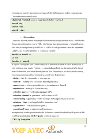 52
Comme pour tous services nous avons la possibilité de le démarrer arrêter ou autres avec
l’une des commandes suivantes:
Cheick# cd /etc/init.d pour se placer dans le fichier /etc/init.d
asterisk stop
asterisk start
asterisk restart
 Diagnostique
Le serveur Asterisk permet d’interagir directement avec le système sans avoir à modifier les
fichiers de configuration avec la CLI « Interface de ligne de commande ». Nous utiliserons
cette interface uniquement pour afficher et vérifier la configuration et l’état des téléphones.
Cette CLI est exécutée en tapant la commande suivante
Asterisk:~# asterisk –r
Ou bien
Asterisk:~# rasterisk
L’option «-r» signifie que l’on se connecter au processus asterisk en cours d’exécution. A
cette option on peut ajouter l’option « -v »pour indiquer le niveau de verbosité afin d’avoir
plus d’information pour aider la configuration. Une fois connecté à Asterisk via la console,
plusieurs commandes utiles, internes à la console sont disponibles :
• « help » : liste des commandes et aide associée ;
• « reload » : recharge tous les fichiers de configurations ;
• « restart now » : relance complètement et immédiatement Asterisk ;
• « sip reload » : recharge le fichier sip.conf ;
• « sip show peers » : voir le status des peers SIP ;
• « sip show channels » : permet de voir les canaux actifs ;
• « sip set debug » : permet de voir les messages SIP qui passent par le serveur ;
• « dialplan reload » : recharge le fichier extensions.conf ;
• « agent show » : voir le status des agents ;
• « agent logoff name » : déconnecter l’agent name.
Nous pouvons afficher pour connaître les utilisateurs connectés qui utilisent le protocole SIP,
on utilise la commande sip show peers, comme ci-dessous:
*CLI> sip show peers
 