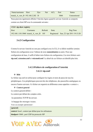 53
Name/username Host Dyn Nat ACL Port Status
trunck_A_vers_B 192.168.2.202 D 5060 Unmonitored
Nous pouvons également afficher l’état des lignes quand le serveur Asterisk se comporte
comme un client SIP avec la commande suivante :
*CLI> sip show registry
Host Username Refresh State Reg.Time
192.168.1.101:5060 trunck_A_vers_B 105 Registered Sun, 22 Apr 2011 19:13:20
3.4.2 Configuration
Comme le serveur Asterisk ne sera pas configuré avec la CLI, il va falloir modifier certains
fichiers de configuration avec l’éditeur de texte nano(ubuntu) ou autre. Pour une
configuration de base, il suffit d’éditer trois fichiers de configuration. Ces trois fichiers sont :
sip.conf, extension.conf et voicemail.conf. Le détail de ces fichiers est détaillé plus loin.
3.4.2.1Fichiers de configuration d’Asterisk
3.4.2.1 sip.conf
 Rôle
Le fichier sip.conf est utilisé pour configurer les logins et mots de passe de tous les
périphériques. Ces périphériques peuvent être des téléphones, des passerelles analogiques ou
encore d’autres serveurs. Ce fichier est organisé en différentes zones appelées « context ».
 Context general
Le context general définit :
Le context par défaut des comptes créés.
les paramètres TCP/IP du serveur.
le langage des messages vocaux.
Voici un exemple opérationnel :
[general]
context=local ; context par défaut pour les utilisateurs
bindport=5060 ; port UDP du protocole SIP
 