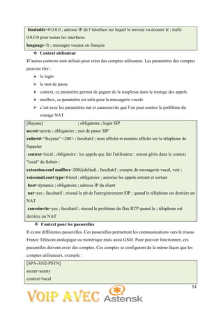 54
bindaddr=0.0.0.0 ; adresse IP de l’interface sur lequel le serveur va écouter le ; trafic
0.0.0.0 pour toutes les interfaces
language=fr ; messages vocaux en français
 Context utilisateur
D’autres contexts sont utilisés pour créer des comptes utilisateur. Les paramètres des comptes
peuvent être :
 le login
 le mot de passe
 context, ce paramètre permet de gagner de la souplesse dans le routage des appels
 mailbox, ce paramètre est utile pour la messagerie vocale
 c’est avec les paramètres nat et cannreinvite que l’on peut contrer le problème du
routage NAT
[Rayane] ; obligatoire ; login SIP
secret=azerty ; obligatoire ; mot de passe SIP
callerid="Rayane" <200> ; facultatif ; nom affiché et numéro affiché sur le téléphone de
l'appeler
context=local ; obligatoire ; les appels que fait l'utilisateur ; seront gérés dans le context
"local" du fichier ;
extension.conf mailbox=200@default ; facultatif ; compte de messagerie vocal, voir ;
voicemail.conf type=friend ; obligatoire ; autorise les appels entrant et sortant
host=dynamic ; obligatoire ; adresse IP du client
nat=yes ; facultatif ; résoud le pb de l'enregistrement SIP ; quand le téléphone est derrière un
NAT
canreinvite=yes ; facultatif ; résoud le problème du flux RTP quand le ; téléphone est
derrière un NAT
 Context pour les passerelles
Il existe différentes passerelles. Ces passerelles permettent les communications vers le réseau
France Télécom analogique ou numérique mais aussi GSM. Pour pouvoir fonctionner, ces
passerelles doivent avoir des comptes. Ces comptes se configurent de la même façon que les
comptes utilisateurs, exemple :
[SPA-3102-PSTN]
secret=azerty
context=local
 