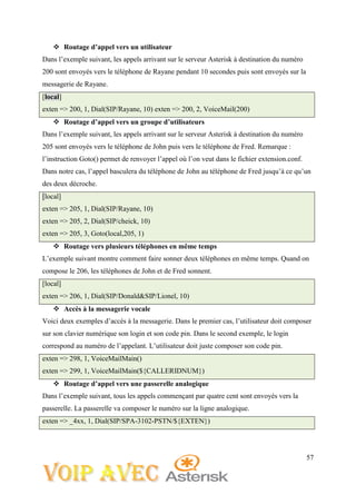 57
 Routage d’appel vers un utilisateur
Dans l’exemple suivant, les appels arrivant sur le serveur Asterisk à destination du numéro
200 sont envoyés vers le téléphone de Rayane pendant 10 secondes puis sont envoyés sur la
messagerie de Rayane.
[local]
exten => 200, 1, Dial(SIP/Rayane, 10) exten => 200, 2, VoiceMail(200)
 Routage d’appel vers un groupe d’utilisateurs
Dans l’exemple suivant, les appels arrivant sur le serveur Asterisk à destination du numéro
205 sont envoyés vers le téléphone de John puis vers le téléphone de Fred. Remarque :
l’instruction Goto() permet de renvoyer l’appel où l’on veut dans le fichier extension.conf.
Dans notre cas, l’appel basculera du téléphone de John au téléphone de Fred jusqu’à ce qu’un
des deux décroche.
[local]
exten => 205, 1, Dial(SIP/Rayane, 10)
exten => 205, 2, Dial(SIP/cheick, 10)
exten => 205, 3, Goto(local,205, 1)
 Routage vers plusieurs téléphones en même temps
L’exemple suivant montre comment faire sonner deux téléphones en même temps. Quand on
compose le 206, les téléphones de John et de Fred sonnent.
[local]
exten => 206, 1, Dial(SIP/Donald&SIP/Lionel, 10)
 Accès à la messagerie vocale
Voici deux exemples d’accès à la messagerie. Dans le premier cas, l’utilisateur doit composer
sur son clavier numérique son login et son code pin. Dans le second exemple, le login
correspond au numéro de l’appelant. L’utilisateur doit juste composer son code pin.
exten => 298, 1, VoiceMailMain()
exten => 299, 1, VoiceMailMain(${CALLERIDNUM})
 Routage d’appel vers une passerelle analogique
Dans l’exemple suivant, tous les appels commençant par quatre cent sont envoyés vers la
passerelle. La passerelle va composer le numéro sur la ligne analogique.
exten => _4xx, 1, Dial(SIP/SPA-3102-PSTN/${EXTEN})
 