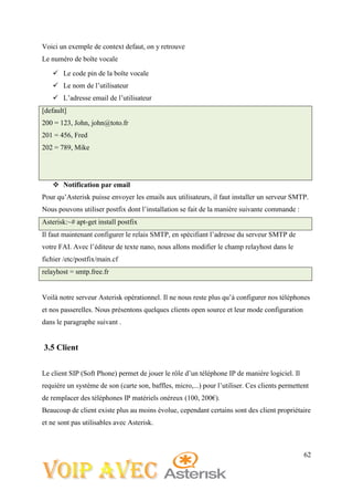 62
Voici un exemple de context defaut, on y retrouve
Le numéro de boîte vocale
 Le code pin de la boîte vocale
 Le nom de l’utilisateur
 L’adresse email de l’utilisateur
[default]
200 = 123, John, john@toto.fr
201 = 456, Fred
202 = 789, Mike
 Notification par email
Pour qu’Asterisk puisse envoyer les emails aux utilisateurs, il faut installer un serveur SMTP.
Nous pouvons utiliser postfix dont l’installation se fait de la manière suivante commande :
Asterisk:~# apt-get install postfix
Il faut maintenant configurer le relais SMTP, en spécifiant l’adresse du serveur SMTP de
votre FAI. Avec l’éditeur de texte nano, nous allons modifier le champ relayhost dans le
fichier /etc/postfix/main.cf
relayhost = smtp.free.fr
Voilà notre serveur Asterisk opérationnel. Il ne nous reste plus qu’à configurer nos téléphones
et nos passerelles. Nous présentons quelques clients open source et leur mode configuration
dans le paragraphe suivant .
3.5 Client
Le client SIP (Soft Phone) permet de jouer le rôle d’un téléphone IP de manière logiciel. Il
requière un système de son (carte son, baffles, micro,...) pour l’utiliser. Ces clients permettent
de remplacer des téléphones IP matériels onéreux (100, 200€).
Beaucoup de client existe plus au moins évolue, cependant certains sont des client propriétaire
et ne sont pas utilisables avec Asterisk.
 