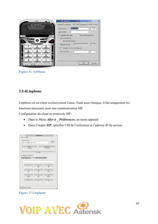 65
Figure 11 :SJPhone
3.5.4Linphone
Linphone est un client exclusivement Linux. Etant assez basique, il fait uniquement les
fonctions nécessaire pour une communication SIP.
Configuration du client en protocole SIP :
 Dans le Menu Aller à _ Préférences, un menu apparaît
 Dans l’onglet SIP, spécifier l’ID de l’utilisateur et l’adresse IP du serveur
Figure 27 Linphone
 