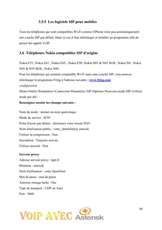 66
3.5.5 Les logiciels SIP pour mobiles
Tous les téléphones qui sont compatibles Wi-Fi comme l'iPhone n'ont pas automatiquement
une couche SIP par défaut. Dans ce cas il faut télécharger et installer un programme afin de
passer des appels VoIP.
3.6 Téléphones Nokia compatibles SIP d'origine
Nokia E51, Nokia E61 ; Nokia E65 ; Nokia E90 ;Nokia N81 & N81 8GB ; Nokia N8 ; Nokia
N95 & N95 8GB ; Nokia N96.
Pour les téléphones qui seraient compatible Wi-Fi mais sans couche SIP, vous pouvez
télécharger le programme Fring à l'adresse suivante : www.fring.com
configuration
Menu>Outils>Paramètres>Connexion>Paramètres SIP>Options>Nouveau mode SIP>Utiliser
mode par déf.
Renseignez ensuite les champs suivants :
Nom du mode : donner un nom quelconque
Mode du service : IETF
Point d'accès par défaut : choisissez votre réseau WiFi
Nom d'utilisateur public : votre_identifiant@ asterisk
Utiliser la compression : Non
Inscription : Toujours activée
Utiliser sécurité : Non
Serveur proxy
Adresse serveur proxy : ippi.fr
Domaine : asterisk
Nom d'utilisateur : votre identifiant
Mot de passe : mot de passe
Autorise routage lache : Oui
Type de transport : UDP ou Auto
Port : 5060
 