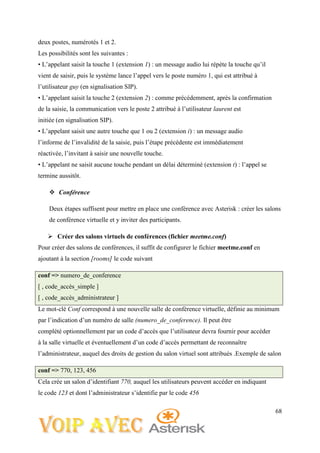 68
deux postes, numérotés 1 et 2.
Les possibilités sont les suivantes :
• L’appelant saisit la touche 1 (extension 1) : un message audio lui répète la touche qu’il
vient de saisir, puis le système lance l’appel vers le poste numéro 1, qui est attribué à
l’utilisateur guy (en signalisation SIP).
• L’appelant saisit la touche 2 (extension 2) : comme précédemment, après la confirmation
de la saisie, la communication vers le poste 2 attribué à l’utilisateur laurent est
initiée (en signalisation SIP).
• L’appelant saisit une autre touche que 1 ou 2 (extension i) : un message audio
l’informe de l’invalidité de la saisie, puis l’étape précédente est immédiatement
réactivée, l’invitant à saisir une nouvelle touche.
• L’appelant ne saisit aucune touche pendant un délai déterminé (extension t) : l’appel se
termine aussitôt.
 Conférence
Deux étapes suffisent pour mettre en place une conférence avec Asterisk : créer les salons
de conférence virtuelle et y inviter des participants.
 Créer des salons virtuels de conférences (fichier meetme.conf)
Pour créer des salons de conférences, il suffit de configurer le fichier meetme.conf en
ajoutant à la section [rooms] le code suivant
conf => numero_de_conference
[ , code_accès_simple ]
[ , code_accès_administrateur ]
Le mot-clé Conf correspond à une nouvelle salle de conférence virtuelle, définie au minimum
par l’indication d’un numéro de salle (numero_de_conference). Il peut être
complété optionnellement par un code d’accès que l’utilisateur devra fournir pour accéder
à la salle virtuelle et éventuellement d’un code d’accès permettant de reconnaître
l’administrateur, auquel des droits de gestion du salon virtuel sont attribués .Exemple de salon
conf => 770, 123, 456
Cela crée un salon d’identifiant 770, auquel les utilisateurs peuvent accéder en indiquant
le code 123 et dont l’administrateur s’identifie par le code 456
 