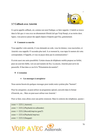 70
3.7 Callback avec Asterisk
Ce qu'on appelle callback, est, comme son nom l'indique, se faire rappeler. L'intérêt se trouve
dans le fait que si vous avez un abonnement illimité (tel que Voip Stunp), et au moins deux
lignes, vous pouvez passer des appels depuis n'importe quel fixe, gratuitement.
 Comment ca marche
Vous appellez votre asterisk, il vous demande un code, vous lui donnez, vous raccrochez, et
Asterisk vous rappelle 15 secondes plus tard. A ce moment la, vous tapez le numero de votre
correspondant, il l'appelle, et vous ne payez donc pas la communication !
Il existe aussi une autre possibilité. Certain réseau de téléphonie mobile propose un forfait,
pour un cout très faible, vers un seul numéro de fixe. La encore, Asterisk peut servir de
passerelle. Il faut dans ce cas là la "Présentation du numéro".
 L'extension
 Les messages à enregistrer
Nous aurons besoin de quelques messages pour rendre notre système plus "humain".
Pour les enregistrer, on peut utiliser un programme spécial, convertir dans le format
d'Asterisk, etc... Mais on peut aussi utiliser tout Asterisk !
Pour se faire, nous allons creer une petite extension. Dans le contexte des telephones, ajoutez :
exten => 2223,1,Answer()
exten => 2223,2,Playback(vm-callsender)
exten => 2223,3,Record(/tmp/rec:gsm|7)
exten => 2223,4,Playback(/tmp/rec)
exten => 2223,5,Hangup()
 