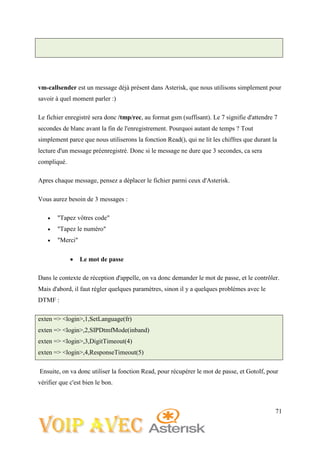 71
vm-callsender est un message déjà présent dans Asterisk, que nous utilisons simplement pour
savoir à quel moment parler :)
Le fichier enregistré sera donc /tmp/rec, au format gsm (suffisant). Le 7 signifie d'attendre 7
secondes de blanc avant la fin de l'enregistrement. Pourquoi autant de temps ? Tout
simplement parce que nous utiliserons la fonction Read(), qui ne lit les chiffres que durant la
lecture d'un message préenregistré. Donc si le message ne dure que 3 secondes, ca sera
compliqué.
Apres chaque message, pensez a déplacer le fichier parmi ceux d'Asterisk.
Vous aurez besoin de 3 messages :
 "Tapez vôtres code"
 "Tapez le numéro"
 "Merci"
 Le mot de passe
Dans le contexte de réception d'appelle, on va donc demander le mot de passe, et le contrôler.
Mais d'abord, il faut régler quelques paramètres, sinon il y a quelques problèmes avec le
DTMF :
exten => <login>,1,SetLanguage(fr)
exten => <login>,2,SIPDtmfMode(inband)
exten => <login>,3,DigitTimeout(4)
exten => <login>,4,ResponseTimeout(5)
Ensuite, on va donc utiliser la fonction Read, pour récupérer le mot de passe, et GotoIf, pour
vérifier que c'est bien le bon.
 