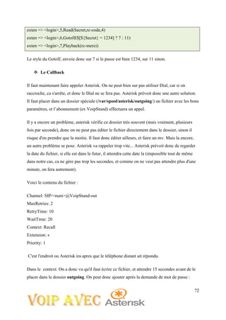 72
exten => <login>,5,Read(Secret,rc-code,4)
exten => <login>,6,GotoIf($[${Secret} = 1234] ? 7 : 11)
exten => <login>,7,Playback(rc-merci)
Le style du GotoIf, envoie donc sur 7 si le passe est bien 1234, sur 11 sinon.
 Le Callback
Il faut maintenant faire appeler Asterisk. On ne peut bien sur pas utiliser Dial, car si on
raccroche, ca s'arrête, et donc le Dial ne se fera pas. Asterisk prévoit donc une autre solution.
Il faut placer dans un dossier spéciale (/var/spool/asterisk/outgoing/) un fichier avec les bons
paramètres, et l’abonnement (ex VoipStund) effectuera un appel.
Il y a encore un problème, asterisk vérifie ce dossier très souvent (mais vraiment, plusieurs
fois par seconde), donc on ne peut pas éditer le fichier directement dans le dossier, sinon il
risque d'en prendre que la moitie. Il faut donc éditer ailleurs, et faire un mv. Mais la encore,
un autre problème se pose. Asterisk va rappeler trop vite... Asterisk prévoit donc de regarder
la date du fichier, si elle est dans le futur, il attendra cette date la (impossible tout de même
dans notre cas, ca ne gère pas trop les secondes, et comme on ne veut pas attendre plus d'une
minute, on fera autrement).
Voici le contenu du fichier :
Channel: SIP/<num>@VoipStund-out
MaxRetries: 2
RetryTime: 10
WaitTime: 20
Context: Recall
Extension: s
Priority: 1
C'est l'endroit ou Asterisk ira apres que le téléphone distant ait répondu.
Dans le context. On a donc vu qu'il faut écrire ce fichier, et attendre 15 secondes avant de le
placer dans le dossier outgoing. On peut donc ajouter après la demande de mot de passe :
 