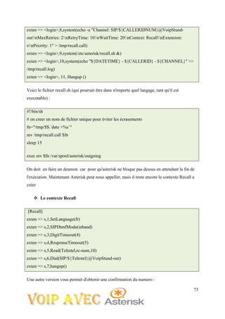 73
exten => <login>,8,system(echo -e "Channel: SIP/${CALLERIDNUM}@VoipStund-
outnMaxRetries: 2nRetryTime: 10nWaitTime: 20nContext: RecallnExtension:
snPriority: 1" > /tmp/recall.call)
exten => <login>,9,system(/etc/asterisk/recall.sh &)
exten => <login>,10,system(echo "${DATETIME} - ${CALLERID} - ${CHANNEL}" >>
/tmp/recall.log)
exten => <login>, 11, Hangup ()
Voici le fichier recall.sh (qui pourrait être dans n'importe quel langage, tant qu'il est
executable) :
#!/bin/sh
# on creer un nom de fichier unique pour éviter les écrasements
fn="/tmp/$$.`date +%s`"
mv /tmp/recall.call $fn
sleep 15
exec mv $fn /var/spool/asterisk/outgoing
On doit en faire un deamon car pour qu'asterisk ne bloque pas dessus en attendant la fin de
l'exécution. Maintenant Asterisk peut nous appeller, mais il reste encore le contexte Recall a
créer
 Le contexte Recall
[Recall]
exten => s,1,SetLanguage(fr)
exten => s,2,SIPDtmfMode(inband)
exten => s,3,DigitTimeout(4)
exten => s,4,ResponseTimeout(5)
exten => s,5,Read(Teltotel,rc-num,10)
exten => s,6,Dial(SIP/${Teltotel}@VoipStund-out)
exten => s,7,hangup()
Une autre version vous permet d'obtenir une confirmation du numero :
 