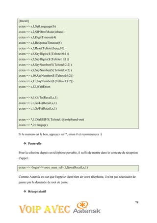 74
[Recall]
exten => s,1,SetLanguage(fr)
exten => s,2,SIPDtmfMode(inband)
exten => s,3,DigitTimeout(4)
exten => s,4,ResponseTimeout(5)
exten => s,5,Read(Teltotel,beep,10)
exten => s,6,SayDigits(${Teltotel:0:1})
exten => s,7,SayDigits(${Teltotel:1:1})
exten => s,8,SayNumber(${Teltotel:2:2})
exten => s,9,SayNumber(${Teltotel:4:2})
exten => s,10,SayNumber(${Teltotel:6:2})
exten => s,11,SayNumber(${Teltotel:8:2})
exten => s,12,WaitExten
exten => #,1,GoTo(Recall,s,1)
exten => i,1,GoTo(Recall,s,1)
exten => t,1,GoTo(Recall,s,1)
exten => *,1,Dial(SIP/${Teltotel}@voipStund-out)
exten => *,2,Hangup()
Si le numero est le bon, appuyez sur *, sinon # et recommencez :)
 Passerelle
Pour la solution depuis un téléphone portable, il suffit de mettre dans le contexte de réception
d'appel :
exten => <login>/<votre_num_tel>,1,Goto(Recall,s,1)
Comme Asterisk est sur que l'appelle vient bien de votre téléphone, il n'est pas nécessaire de
passer par la demande de mot de passe.
 Récapitulatif
 