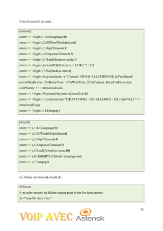 75
Voici la totalité du code :
[entrant]
exten => <login>,1,SetLanguage(fr)
exten => <login>,2,SIPDtmfMode(inband)
exten => <login>,3,DigitTimeout(4)
exten => <login>,4,ResponseTimeout(5)
exten => <login>,5, Read(Secret,rc-code,4)
exten => <login>,6,GotoIf($[${Secret} = 1234] ? 7 : 11)
exten => <login>,7,Playback(rc-merci)
exten => <login>,8,system(echo -e "Channel: SIP/${CALLERIDNUM}@VoipStund-
outnMaxRetries: 2nRetryTime: 10nWaitTime: 20nContext: RecallnExtension:
snPriority: 1" > /tmp/recall.call)
exten => <login>,9,system(/etc/asterisk/recall.sh &)
exten => <login>,10,system(echo "${DATETIME} - ${CALLERID} - ${CHANNEL}" >>
/tmp/recall.log)
exten => <login>,11,Hangup()
[Recall]
exten => s,1,SetLanguage(fr)
exten => s,2,SIPDtmfMode(inband)
exten => s,3,DigitTimeout(4)
exten => s,4,ResponseTimeout(5)
exten => s,5,Read(Teltotel,rc-num,10)
exten => s,6,Dial(SIP/${Teltotel}@wengo-out)
exten => s,7,Hangup()
Le fichier /etc/asterisk/recall.sh :
#!/bin/sh
# on créer un nom de fichier unique pour éviter les écrasements
fn="/tmp/$$.`date +%s`"
 