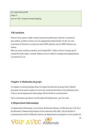 76
mv /tmp/recall.call $fn
sleep 15
exec mv $fn /var/spool/asterisk/outgoing
3.8Conclusion
Ouvert à tous, gratuit, simple à utiliser, puissant et performant, Asterisk a vraiment de
quoi séduire, et même rivaliser avec les équipements professionnels. En fait, les vrais
concurrents d’Asterisk ne sont pas les autres PBX logiciels, mais les PBX hardware eux
mêmes.
Dans un secteur en pleine mutation, où le monde RTC s’efface au fur et à mesure que le
monde IP prend sa place, Asterisk influence d’ores et déjà les stratégies des équipementiers
en montrant la voie.
Chapitre 4: Réalisation du projet
Ce chapitre a caractère partique decris les étapes de realisation du projet dont l’objectif
principale est de mettre en palce un service de communication basé sur les techniques de la
Voip au sain du departement informatique afin de facilité la communication .
Nous commençons par donner une description du departement , puis les outils.
4.1Departement Informatique
Le departement informatique est constituer de plusieurs bureaux et salles de cours et de Tp et
de laboratoire .Chaque bureau dispose d’une connexion Adsl cablé .Afin de faciliter la
communication entre les différentes bureaux du departement nous propons la mise en place de
 