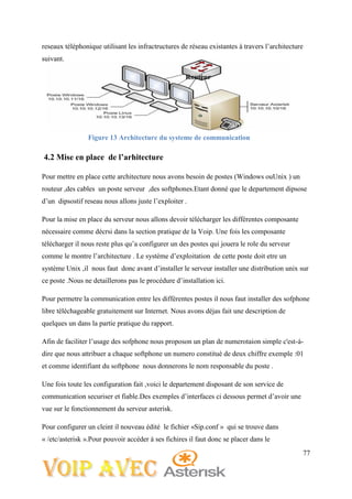 77
reseaux téléphonique utilisant les infractructures de réseau existantes à travers l’architecture
suivant.
Routeur
4.2 Mise en place de l’arhitecture
Pour mettre en place cette architecture nous avons besoin de postes (Windows ouUnix ) un
routeur ,des cables un poste serveur ,des softphones.Etant donné que le departement dipsose
d’un dipsostif reseau nous allons juste l’exploiter .
Pour la mise en place du serveur nous allons devoir télécharger les différentes composante
nécessaire comme décrsi dans la section pratique de la Voip. Une fois les composante
télécharger il nous reste plus qu’a configurer un des postes qui jouera le role du serveur
comme le montre l’architecture . Le système d’exploitation de cette poste doit etre un
système Unix ,il nous faut donc avant d’installer le serveur installer une distribution unix sur
ce poste .Nous ne detaillerons pas le procédure d’installation ici.
Pour permetre la communication entre les différentes postes il nous faut installer des sofphone
libre téléchageable gratuitement sur Internet. Nous avons déjas fait une description de
quelques un dans la partie pratique du rapport.
Afin de faciliter l’usage des sofphone nous proposon un plan de numerotaion simple c'est-à-
dire que nous attribuer a chaque softphone un numero constitué de deux chiffre exemple :01
et comme identifiant du softphone nous donnerons le nom responsable du poste .
Une fois toute les configuration fait ,voici le departement disposant de son service de
communication securiser et fiable.Des exemples d’interfaces ci dessous permet d’avoir une
vue sur le fonctionnement du serveur asterisk.
Pour configurer un cleint il nouveau édité le fichier «Sip.conf » qui se trouve dans
« /etc/asterisk ».Pour pouvoir accéder à ses fichires il faut donc se placer dans le
Figure 13 Architecture du systeme de communication
 