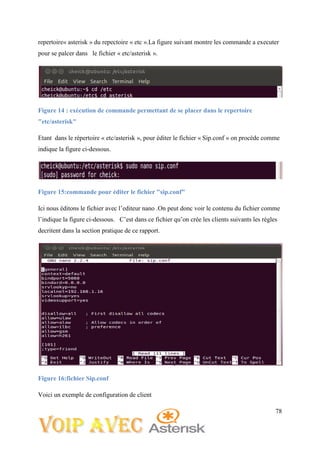 78
repertoire« asterisk » du repectoire « etc ».La figure suivant montre les commande a executer
pour se palcer dans le fichier « etc/asterisk ».
Figure 14 : exécution de commande permettant de se placer dans le repertoire
"etc/asterisk"
Etant dans le répertoire « etc/asterisk », pour éditer le fichier « Sip.conf » on procède comme
indique la figure ci-dessous.
Figure 15:commande pour éditer le fichier "sip.conf"
Ici nous éditons le fichier avec l’editeur nano .On peut donc voir le contenu du fichier comme
l’indique la figure ci-dessous. C’est dans ce fichier qu’on crée les clients suivants les régles
decritent dans la section pratique de ce rapport.
Figure 16:fichier Sip.conf
Voici un exemple de configuration de client
 