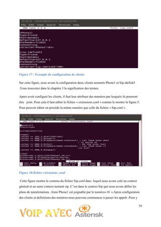 79
Figure 17 : Exemple de configuration de clients
Sur cette figure, nous avons la configuration deux clients nommés Phone1 et Sip.idefisk5
.Vous trouverez dans le chapitre 3 la signification des termes.
Apres avoir configuré les clients, il faut leur attribuer des numéros par lesquels ils pourront
être joint .Pour cela il faut editer le fichier « extensions.conf » comme le montre la figure 5.
Pour pouvoir éditer on procède la même manière que celle du fichier « Sip.conf » .
Figure 18:fichier extensions .conf
Cette figure montre le contenu du fichier Sip.conf dans lequel nous avons créé un context
général et un autre context nommé sip .C’est dans le context Sip que nous avons défini les
plans de numérotations .Ainsi Phone1 est joignable par le numéro« 01 ».Apres configuration
des clients et definitions des numéros nous pouvons commencer à passer les appels .Pour y
 