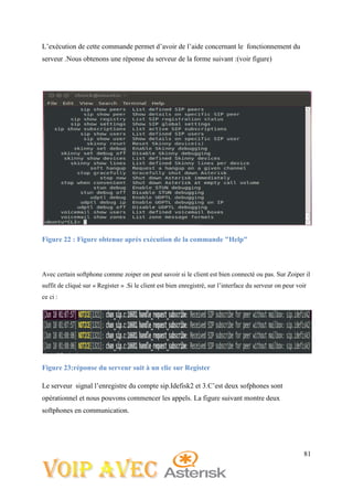 81
L’exécution de cette commande permet d’avoir de l’aide concernant le fonctionnement du
serveur .Nous obtenons une réponse du serveur de la forme suivant :(voir figure)
Figure 22 : Figure obtenue après exécution de la commande "Help"
Avec certain softphone comme zoiper on peut savoir si le client est bien connecté ou pas. Sur Zoiper il
suffit de cliqué sur « Register » .Si le client est bien enregistré, sur l’interface du serveur on peur voir
ce ci :
Figure 23:réponse du serveur suit à un clic sur Register
Le serveur signal l’enregistre du compte sip.Idefisk2 et 3.C’est deux sofphones sont
opérationnel et nous pouvons commencer les appels. La figure suivant montre deux
softphones en communication.
 