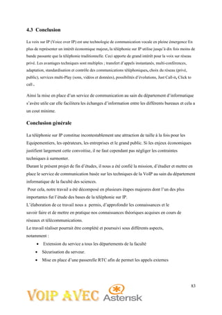 83
4.3 Conclusion
La voix sur IP (Voice over IP) est une technologie de communication vocale en pleine émergence En
plus de représenter un intérêt économique majeur, la téléphonie sur IP utilise jusqu’à dix fois moins de
bande passante que la téléphonie traditionnelle. Ceci apporte de grand intérêt pour la voix sur réseau
privé. Les avantages techniques sont multiples ; transfert d’appels instantanés, multi-conférences,
adaptation, standardisation et contrôle des communications téléphoniques, choix du réseau (privé,
public), services multi-Play (sons, vidéos et données), possibilités d’évolutions, Just Call-it, Click to
call .
Ainsi la mise en place d’un service de communication au sain du département d’informatique
s’avère utile car elle facilitera les échanges d’information entre les différents bureaux et cela a
un cout minime.
Conclusion générale
La téléphonie sur IP constitue incontestablement une attraction de taille à la fois pour les
Equipementiers, les opérateurs, les entreprises et le grand public. Si les enjeux économiques
justifient largement cette convoitise, il ne faut cependant pas négliger les contraintes
techniques à surmonter.
Durant le présent projet de fin d’études, il nous a été confié la mission, d’étudier et mettre en
place le service de communication basée sur les techniques de la VoIP au sain du département
informatique de la faculté des sciences.
Pour cela, notre travail a été décomposé en plusieurs étapes majeures dont l’un des plus
importantes fut l’étude des bases de la téléphonie sur IP.
L’élaboration de ce travail nous a permis, d’approfondir les connaissances et le
savoir faire et de mettre en pratique nos connaissances théoriques acquises en cours de
réseaux et télécommunications.
Le travail réaliser pourrait être complété et poursuivi sous différents aspects,
notamment :
 Extension du service a tous les départements de la faculté
 Sécurisation du serveur.
 Mise en place d’une passerelle RTC afin de permet les appels externes
 