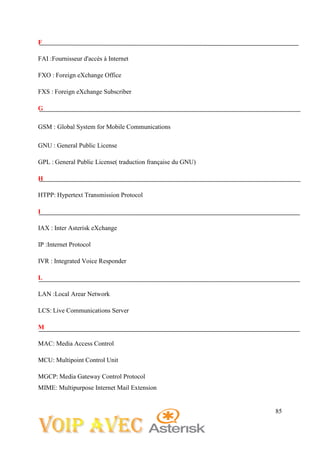 85
F
FAI :Fournisseur d'accès à Internet
FXO : Foreign eXchange Office
FXS : Foreign eXchange Subscriber
G
GSM : Global System for Mobile Communications
GNU : General Public License
GPL : General Public License( traduction française du GNU)
H
HTPP: Hypertext Transmission Protocol
I
IAX : Inter Asterisk eXchange
IP :Internet Protocol
IVR : Integrated Voice Responder
L
LAN :Local Arear Network
LCS: Live Communications Server
M
MAC: Media Access Control
MCU: Multipoint Control Unit
MGCP: Media Gateway Control Protocol
MIME: Multipurpose Internet Mail Extension
 