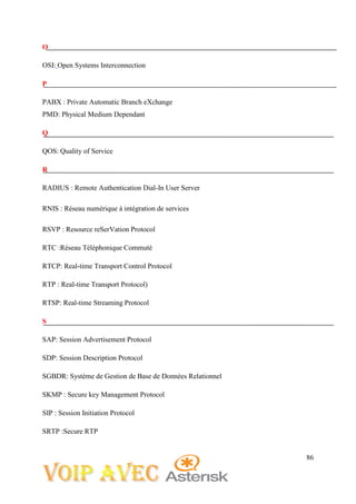86
O
OSI: Open Systems Interconnection
P
PABX : Private Automatic Branch eXchange
PMD: Physical Medium Dependant
Q
QOS: Quality of Service
R
RADIUS : Remote Authentication Dial-In User Server
RNIS : Réseau numérique à intégration de services
RSVP : Resource reSerVation Protocol
RTC :Réseau Téléphonique Commuté
RTCP: Real-time Transport Control Protocol
RTP : Real-time Transport Protocol)
RTSP: Real-time Streaming Protocol
S
SAP: Session Advertisement Protocol
SDP: Session Description Protocol
SGBDR: Système de Gestion de Base de Données Relationnel
SKMP : Secure key Management Protocol
SIP : Session Initiation Protocol
SRTP :Secure RTP
 