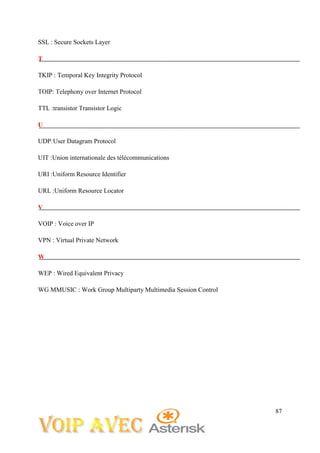 87
SSL : Secure Sockets Layer
T
TKIP : Temporal Key Integrity Protocol
TOIP: Telephony over Internet Protocol
TTL :transistor Transistor Logic
U
UDP:User Datagram Protocol
UIT :Union internationale des télécommunications
URI :Uniform Resource Identifier
URL :Uniform Resource Locator
V
VOIP : Voice over IP
VPN : Virtual Private Network
W
WEP : Wired Equivalent Privacy
WG MMUSIC : Work Group Multiparty Multimedia Session Control
 