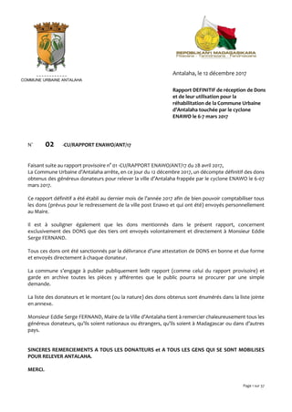 Page 1 sur 37
N° 02 -CU/RAPPORT ENAWO/ANT/17
Faisant suite au rapport provisoire n° 01 -CU/RAPPORT ENAWO/ANT/17 du 28 avril 2017,
La Commune Urbaine d’Antalaha arrête, en ce jour du 12 décembre 2017, un décompte définitif des dons
obtenus des généreux donateurs pour relever la ville d’Antalaha frappée par le cyclone ENAWO le 6-07
mars 2017.
Ce rapport définitif a été établi au dernier mois de l’année 2017 afin de bien pouvoir comptabiliser tous
les dons (prévus pour le redressement de la ville post Enawo et qui ont été) envoyés personnellement
au Maire.
Il est à souligner également que les dons mentionnés dans le présent rapport, concernent
exclusivement des DONS que des tiers ont envoyés volontairement et directement à Monsieur Eddie
Serge FERNAND.
Tous ces dons ont été sanctionnés par la délivrance d’une attestation de DONS en bonne et due forme
et envoyés directement à chaque donateur.
La commune s’engage à publier publiquement ledit rapport (comme celui du rapport provisoire) et
garde en archive toutes les pièces y afférentes que le public pourra se procurer par une simple
demande.
La liste des donateurs et le montant (ou la nature) des dons obtenus sont énumérés dans la liste jointe
en annexe.
Monsieur Eddie Serge FERNAND, Maire de la Ville d’Antalaha tient à remercier chaleureusement tous les
généreux donateurs, qu’ils soient nationaux ou étrangers, qu’ils soient à Madagascar ou dans d’autres
pays.
SINCERES REMERCIEMENTS A TOUS LES DONATEURS et A TOUS LES GENS QUI SE SONT MOBILISES
POUR RELEVER ANTALAHA.
MERCI.
COMMUNE URBAINE ANTALAHA
Rapport DEFINITIF de réception de Dons
et de leur utilisation pour la
réhabilitation de la Commune Urbaine
d’Antalaha touchée par le cyclone
ENAWO le 6-7 mars 2017
Antalaha, le 12 décembre 2017
 