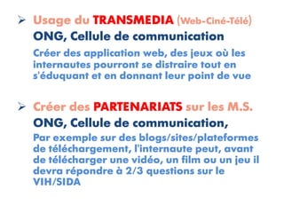  Usage du TRANSMEDIA (Web-Ciné-Télé)
  ONG, Cellule de communication
  Créer des application web, des jeux où les
  internautes pourront se distraire tout en
  s'éduquant et en donnant leur point de vue


 Créer des PARTENARIATS sur les M.S.
  ONG, Cellule de communication,
  Par exemple sur des blogs/sites/plateformes
  de téléchargement, l'internaute peut, avant
  de télécharger une vidéo, un film ou un jeu il
  devra répondre à 2/3 questions sur le
  VIH/SIDA
 