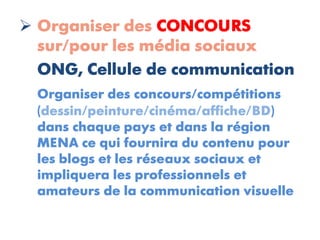  Organiser des CONCOURS
  sur/pour les média sociaux
  ONG, Cellule de communication
  Organiser des concours/compétitions
  (dessin/peinture/cinéma/affiche/BD)
  dans chaque pays et dans la région
  MENA ce qui fournira du contenu pour
  les blogs et les réseaux sociaux et
  impliquera les professionnels et
  amateurs de la communication visuelle
 