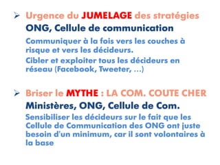  Urgence du JUMELAGE des stratégies
  ONG, Cellule de communication
  Communiquer à la fois vers les couches à
  risque et vers les décideurs.
  Cibler et exploiter tous les décideurs en
  réseau (Facebook, Tweeter, …)


 Briser le MYTHE : LA COM. COUTE CHER
  Ministères, ONG, Cellule de Com.
  Sensibiliser les décideurs sur le fait que les
  Cellule de Communication des ONG ont juste
  besoin d'un minimum, car il sont volontaires à
  la base
 