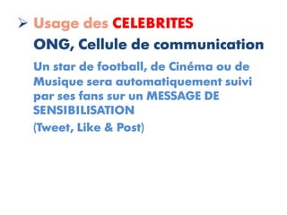  Usage des CELEBRITES
  ONG, Cellule de communication
  Un star de football, de Cinéma ou de
  Musique sera automatiquement suivi
  par ses fans sur un MESSAGE DE
  SENSIBILISATION
  (Tweet, Like & Post)
 