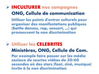  INCULTURER nos campagnes
  ONG, Cellule de communication
  Utiliser les points d'entrer culturels pour
  organiser des manifestations publiques
  (Battle danses, rap, concert, ...) qui
  promeuvent la non discrimination


 Utiliser les CELEBRITES
  Ministères, ONG, Cellule de Com.
  Par exemple faire passer sur les média
  sociaux de courtes vidéos de 30/60
  secondes où des stars (foot, ciné, musique)
  invite à la non discrimination
 