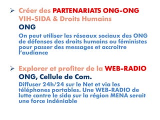  Créer des PARTENARIATS ONG-ONG
  VIH-SIDA & Droits Humains
  ONG
  On peut utiliser les réseaux sociaux des ONG
  de défenses des droits humains ou féministes
  pour passer des messages et accroitre
  l’audiance

 Explorer et profiter de la WEB-RADIO
  ONG, Cellule de Com.
  Diffuser 24h/24 sur le Net et via les
  téléphones portables. Une WEB-RADIO de
  lutte contre le sida sur la région MENA serait
  une force indéniable
 