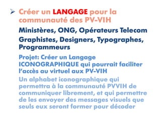  Créer un LANGAGE pour la
  communauté des PV-VIH
  Ministères, ONG, Opérateurs Telecom
  Graphistes, Designers, Typographes,
  Programmeurs
  Projet: Créer un Langage
  ICONOGRAPHIQUE qui pourrait faciliter
  l’accès au virtuel aux PV-VIH
  Un alphabet iconographique qui
  permettra à la communauté PVVIH de
  communiquer librement, et qui permettre
  de les envoyer des messages visuels que
  seuls eux seront former pour décoder
 