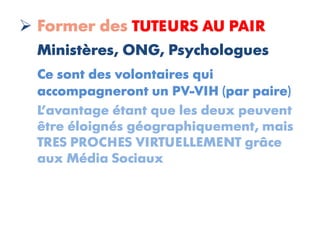  Former des TUTEURS AU PAIR
  Ministères, ONG, Psychologues
  Ce sont des volontaires qui
  accompagneront un PV-VIH (par paire)
  L’avantage étant que les deux peuvent
  être éloignés géographiquement, mais
  TRES PROCHES VIRTUELLEMENT grâce
  aux Média Sociaux
 