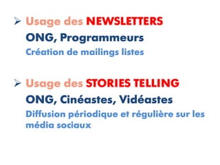  Usage des NEWSLETTERS
  ONG, Programmeurs
  Création de mailings listes


 Usage des STORIES TELLING
  ONG, Cinéastes, Vidéastes
  Diffusion périodique et régulière sur les
  média sociaux
 