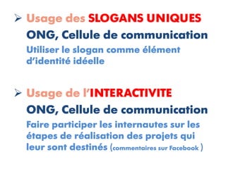  Usage des SLOGANS UNIQUES
  ONG, Cellule de communication
  Utiliser le slogan comme élément
  d’identité idéelle


 Usage de l’INTERACTIVITE
  ONG, Cellule de communication
  Faire participer les internautes sur les
  étapes de réalisation des projets qui
  leur sont destinés (commentaires sur Facebook )
 