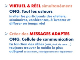  VIRTUEL & RÉEL simultanément
  ONG, Tout les acteurs
  inviter les participants des ateliers,
  séminaires, conférences, à Tweeter et
  diffuser en temps réel


 Créer des MESSAGES ADAPTES
  ONG, Cellule de communication
  En fonction des cibles (MSM, Prof. de sexe, …)
  toujours trouver le média le plus
  adéquat socialement, stratégiquement et légalement
 