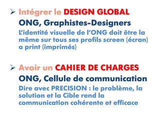  Intégrer le DESIGN GLOBAL
  ONG, Graphistes-Designers
  L’identité visuelle de l’ONG doit être la
  même sur tous ses profils screen (écran)
  a print (imprimés)


 Avoir un CAHIER DE CHARGES
  ONG, Cellule de communication
  Dire avec PRECISION : le problème, la
  solution et la Cible rend la
  communication cohérente et efficace
 