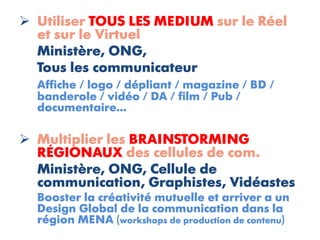  Utiliser TOUS LES MEDIUM sur le Réel
  et sur le Virtuel
  Ministère, ONG,
  Tous les communicateur
  Affiche / logo / dépliant / magazine / BD /
  banderole / vidéo / DA / film / Pub /
  documentaire...

 Multiplier les BRAINSTORMING
  RÉGIONAUX des cellules de com.
  Ministère, ONG, Cellule de
  communication, Graphistes, Vidéastes
  Booster la créativité mutuelle et arriver a un
  Design Global de la communication dans la
  région MENA (workshops de production de contenu)
 