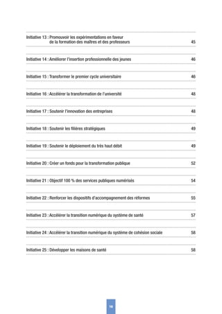 Initiative 13 : Promouvoir les expérimentations en faveur
de la formation des maîtres et des professeurs 45
Initiative 14 : Améliorer l’insertion professionnelle des jeunes 46
Initiative 15 : Transformer le premier cycle universitaire 46
Initiative 16 : Accélérer la transformation de l’université 48
Initiative 17 : Soutenir l’innovation des entreprises 48
Initiative 18 : Soutenir les ﬁlières stratégiques 49
Initiative 19 : Soutenir le déploiement du très haut débit 49
Initiative 20 : Créer un fonds pour la transformation publique 52
Initiative 21 : Objectif 100 % des services publiques numérisés 54
Initiative 22 : Renforcer les dispositifs d’accompagnement des réformes 55
Initiative 23 : Accélérer la transition numérique du système de santé 57
Initiative 24 : Accélérer la transition numérique du système de cohésion sociale 58
Initiative 25 : Développer les maisons de santé 58
10
 