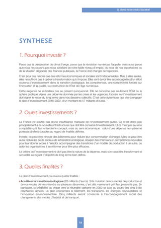 SYNTHESE
1. Pourquoi investir ?
Parce que la préservation du climat l’exige, parce que la révolution numérique l’appelle, mais aussi parce
que nous ne pouvons pas nous satisfaire de notre faible niveau d’emploi, du recul de nos exportations ou
de la situation dégradée des finances publiques, la France doit changer de trajectoire.
C’est pour ces raisons que des réformes économiques et sociales sont indispensables. Mais à elles seules,
elles ne suffiront pas à opérer la transformation qui s’impose. Elles vont devoir être accompagnées d’un effort
soutenu d’investissement dans la transition écologique, les compétences, une compétitivité fondée sur
l’innovation et la qualité, la construction de l’État de l’âge numérique.
Cette exigence ne se limitera pas au présent quinquennat. Elle ne concerne pas seulement l’État ou la
sphère publique. Après une décennie dominée par les crises et les urgences, l’accent sur l’investissement
doit signer le retour du long terme dans nos desseins collectifs. C’est cette dynamique que vise à engager
le plan d’investissement 2018-2022, d’un montant de 57 milliards d’euros.
2. Quels investissements ?
La France ne souffre pas d’une insuffisance marquée de l’investissement public. Ce n’est donc pas
principalement à de nouvelles infrastructures que doit être consacré l’investissement. Et ce n’est pas au sens
comptable qu’il faut entendre le concept, mais au sens économique : celui d’une dépense non pérenne
porteuse d’effets durables au regard de finalités définies.
Investir, ce peut être rénover des bâtiments pour réduire leur consommation d’énergie. Mais ce peut être
aussi réduire les coûts sociaux de la transition écologique, équiper des chômeurs en compétences nouvelles
pour leur donner accès à l’emploi, accompagner des transitions d’un modèle de production à un autre, ou
aider les organisations à se réformer pour être plus efficaces.
Le critère de l’investissement ne doit pas être la nature de la dépense, mais son caractère transformant et
son utilité au regard d’objectifs de long terme bien définis.
3. Quelles finalités ?
Le plan d’investissement poursuivra quatre finalités :
w Accélérer la transition écologique (20 milliards d’euros). Si la mutation de nos modes de production et
de nos modes de vie s’étendra sur plusieurs décennies, c’est dès maintenant qu’il faut presser le pas. En
particulier, la crédibilité du virage vers la neutralité carbone en 2050 se joue au cours des cinq à dix
prochaines années. Le plan concernera le bâtiment, les transports, les énergies renouvelables et
l’innovation environnementale. Cinq milliards seront consacrés à l’accompagnement social des
changements des modes d’habitat et de transport.
13
LE GRAND PLAN D’INVESTISSEMENT
 