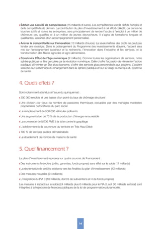 w Édifier une société de compétences (15 milliards d’euros). Les compétences sont la clef de l’emploi et
de la compétitivité de demain. La contribution du plan d’investissement à cet effort collectif, qui concerne
tous les actifs et toutes les entreprises, sera principalement de rendre l’accès à l’emploi à un million de
chômeurs peu qualifiés et à un million de jeunes décrocheurs. Il s’agira de formations longues et
qualifiantes, assorties d’un accompagnement personnalisé.
w Ancrer la compétitivité sur l’innovation (13 milliards d’euros). La seule maîtrise des coûts ne peut pas
fonder une stratégie. Dans le prolongement du Programme des investissements d’avenir, l’accent sera
mis sur l’enseignement supérieur et la recherche, l’innovation dans l’industrie et les services, et la
transformation des filières agricoles et agro-alimentaires.
w Construire l’État de l’âge numérique (9 milliards). Comme toutes les organisations de services, notre
sphère publique va être percutée par la révolution numérique. Celle-ci offre l’occasion de réinventer l’action
publique, d’inventer un État plus économe, d’offrir des services plus personnalisés aux citoyens. L’accent
sera mis sur la méthode du changement dans la sphère publique et sur le virage numérique du système
de santé.
4. Quels effets ?
Sont notamment attendus à l’issue du quinquennat :
w 300 000 emplois et une baisse d’un point du taux de chômage structurel
w Une division par deux du nombre de passoires thermiques occupées par des ménages modestes
propriétaires ou locataires du parc social
w Le remplacement de 500 000 véhicules polluants
w Une augmentation de 70 % de la production d’énergie renouvelable
w La conversion de 5 000 PME à la lutte contre le gaspillage
w L’achèvement de la couverture du territoire en Très Haut Débit
w 100 % de services publics dématérialisés
w Le doublement du nombre de maisons de santé
5. Quel financement ?
Le plan d’investissement reposera sur quatre sources de financement :
w Des instruments financiers (prêts, garanties, fonds propres) sans effet sur le solde (11 milliards)
w La réorientation de crédits existants vers les finalités du plan d’investissement (12 milliards)
w Des mesures nouvelles (24 milliards)
w L’intégration du PIA 3 (10 milliards, dont 6 de subventions et 4 de fonds propres)
Les mesures à impact sur le solde (24 milliards plus 6 milliards pour le PIA 3, soit 30 milliards au total) sont
intégrées à la trajectoire de finances publiques de la loi de programmation pluriannuelle.
14
 