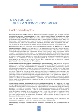 17
LE GRAND PLAN D’INVESTISSEMENT
1. LA LoGIquE Du PLAN D’INVESTISSEMENT
1. LA LOGIQUE
DU PLAN D’INVESTISSEMENT
Quatre défis d’ampleur
Impératif planétaire, la lutte contre le changement climatique suppose que les pays avancés
atteignent la neutralité carbone en 2050. Le cap a été fixé, mais le sentier sur lequel nous nous
inscrivons actuellement n’y conduit pas. Certes bien meilleure que celles de la plupart des pays avancés,
la performance française est essentiellement attribuable à la prédominance du nucléaire dans la production
électrique et à la délocalisation d’une fraction importante de la production des biens industriels que nous
consommons. Dans l’agriculture, les transports et le résidentiel, les progrès, quand ils s’observent, sont lents.
Au rythme des dix dernières années, la neutralité carbone ne sera pas atteinte en 2050, mais en 2067.
En comparaison des pays européens les plus performants, la France de 2017 accuse un déficit
de quatre millions d’emplois. Notre taux d’emploi — un indicateur plus pertinent que le taux de chômage,
parce qu’il prend en compte toutes les personnes qui ont renoncé à chercher du travail, et toutes celles qui
ont précocement cessé leur activité — est en effet de dix points plus bas que le leur. Loin d’être en voie de
résorption, cet écart s’est sensiblement accru au cours de la dernière décennie. Ce déficit d’emplois, au
regard de pays dont le modèle social est proche du nôtre, est pour beaucoup dans les maux dont souffre
la société française. Il renvoie largement à un déficit de compétences : le taux d’emploi est à peine supérieur
à 50 % pour les non-bacheliers, contre 85 % pour les diplômés du supérieur. Il a aussi pour corollaire un
important écart de production et de revenu. Si notre taux d’emploi était égal à celui de nos meilleurs
partenaires, le revenu par tête serait de 15 % supérieur.
Notre balance commerciale n’a pas été à l’équilibre depuis plus de dix ans. Notre part de marché
du commerce mondial a été divisée par deux depuis le milieu des années 1990, et la progression de nos
exportations sur les quinze dernières années nous range parmi les derniers pays d’Europe. Alors que nous
étions le deuxième exportateur mondial de produits agricoles jusqu’en 1995, nous ne sommes plus qu’au
sixième rang. Pour partie, cette contreperformance s’explique par la dégradation de nos coûts de
production, qui a conduit au cours du dernier quinquennat à un effort de grande ampleur d’allègement des
cotisations sociales. Mais elle traduit aussi un retard dans la montée en gamme de nos exportations et de
l’adaptation de nos produits à la demande, notamment pour les produits à forte valeur ajoutée. Aujourd’hui,
les pays émergents accélèrent leurs efforts de qualité et misent massivement sur l’innovation tandis que les
géants du numériques réinventent l’industrie. À l’avenir, notre rang dans le commerce international sera
soumis à une concurrence croissante. L’enjeu est de taille : en France, un emploi sur trois dépend du
commerce international.
Notre dépense publique primaire excède de 120 milliards d’euros (plus de 5 points de PIB) celle
d’un groupe de pays comparables. Notre dette publique dépasse la leur de près de 30 points, soit 660
milliards. Cet écart renvoie pour partie à des choix collectifs assumés : la socialisation de fonctions ailleurs
partagées entre public et privé, ou le niveau plus élevé de certaines prestations de solidarité. Mais il
s’explique aussi par notre propension à pallier les dysfonctionnements économiques et sociaux par la
dépense budgétaire et sociale, au lieu de les traiter au fond. Il traduit enfin une certaine inefficacité de notre
sphère publique. Avec un consentement à l’impôt qui n’égale pas notre appétit pour la dépense, nous
finançons cette dernière par de l’endettement. 6 seulement des 35 dernières années ont enregistré une
baisse du ratio d’endettement public.
Dans ces trois domaines le constat est voisin  : l’enjeu est considérable  ; notre performance est
insatisfaisante ; sur plusieurs points notre retard sur nos voisins tend à s’accroître.
La conclusion est simple : la trajectoire des décennies passées n’est pas soutenable dans la
durée.
 