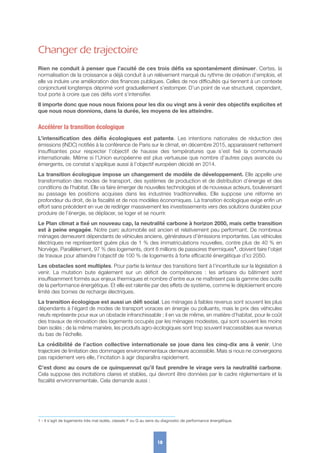 Changer de trajectoire
Rien ne conduit à penser que l’acuité de ces trois défis va spontanément diminuer. Certes, la
normalisation de la croissance a déjà conduit à un relèvement marqué du rythme de création d’emplois, et
elle va induire une amélioration des finances publiques. Celles de nos difficultés qui tiennent à un contexte
conjoncturel longtemps déprimé vont graduellement s’estomper. D’un point de vue structurel, cependant,
tout porte à croire que ces défis vont s’intensifier.
Il importe donc que nous nous fixions pour les dix ou vingt ans à venir des objectifs explicites et
que nous nous donnions, dans la durée, les moyens de les atteindre.
Accélérer la transition écologique
L’intensification des défis écologiques est patente. Les intentions nationales de réduction des
émissions (INDC) notifiés à la conférence de Paris sur le climat, en décembre 2015, apparaissent nettement
insuffisantes pour respecter l’objectif de hausse des températures que s’est fixé la communauté
internationale. Même si l’Union européenne est plus vertueuse que nombre d’autres pays avancés ou
émergents, ce constat s’applique aussi à l’objectif européen décidé en 2014.
La transition écologique impose un changement de modèle de développement. Elle appelle une
transformation des modes de transport, des systèmes de production et de distribution d’énergie et des
conditions de l’habitat. Elle va faire émerger de nouvelles technologies et de nouveaux acteurs, bouleversant
au passage les positions acquises dans les industries traditionnelles. Elle suppose une réforme en
profondeur du droit, de la fiscalité et de nos modèles économiques. La transition écologique exige enfin un
effort sans précédent en vue de rediriger massivement les investissements vers des solutions durables pour
produire de l’énergie, se déplacer, se loger et se nourrir.
Le Plan climat a fixé un nouveau cap, la neutralité carbone à horizon 2050, mais cette transition
est à peine engagée. Notre parc automobile est ancien et relativement peu performant. De nombreux
ménages demeurent dépendants de véhicules anciens, générateurs d’émissions importantes. Les véhicules
électriques ne représentent guère plus de 1 % des immatriculations nouvelles, contre plus de 40 % en
Norvège. Parallèlement, 97 % des logements, dont 8 millions de passoires thermiques1, doivent faire l’objet
de travaux pour atteindre l’objectif de 100 % de logements à forte efficacité énergétique d’ici 2050.
Les obstacles sont multiples. Pour partie la lenteur des transitions tient à l’incertitude sur la législation à
venir. La mutation bute également sur un déficit de compétences  : les artisans du bâtiment sont
insuffisamment formés aux enjeux thermiques et nombre d’entre eux ne maîtrisent pas la gamme des outils
de la performance énergétique. Et elle est ralentie par des effets de système, comme le déploiement encore
limité des bornes de recharge électriques.
La transition écologique est aussi un défi social. Les ménages à faibles revenus sont souvent les plus
dépendants à l’égard de modes de transport voraces en énergie ou polluants, mais le prix des véhicules
neufs représente pour eux un obstacle infranchissable ; il en va de même, en matière d’habitat, pour le coût
des travaux de rénovation des logements occupés par les ménages modestes, qui sont souvent les moins
bien isolés ; de la même manière, les produits agro-écologiques sont trop souvent inaccessibles aux revenus
du bas de l’échelle.
La crédibilité de l’action collective internationale se joue dans les cinq-dix ans à venir. Une
trajectoire de limitation des dommages environnementaux demeure accessible. Mais si nous ne convergeons
pas rapidement vers elle, l’incitation à agir disparaîtra rapidement.
C’est donc au cours de ce quinquennat qu’il faut prendre le virage vers la neutralité carbone.
Cela suppose des incitations claires et stables, qui devront être données par le cadre réglementaire et la
fiscalité environnementale. Cela demande aussi :
18
1 - Il s’agit de logements très mal isolés, classés F ou G au sens du diagnostic de performance énergétique.
 