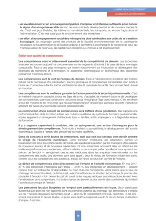 w un investissement et un encouragement publics d’ampleur et d’étendue suffisante pour donner
le signal d’un virage irréversible vers un nouveau mode de développement et de nouveaux modes de
vie. C’est vrai pour l’habitat, les bâtiments non-résidentiels, les transports, ou encore l’agriculture et
l’administration. C’est vrai aussi pour le fonctionnement des entreprises ;
w un effort d’accompagnement social des ménages les plus vulnérables aux coûts de la transition
écologique. Un recyclage partiel des produits de la fiscalité environnementale est la contrepartie
nécessaire de l’augmentation de la fiscalité carbone. Il permettra d’accompagner la transition de ceux qui
n’ont pas assez de revenu ou de capital pour consentir eux-mêmes à cet investissement.
Édifier une société de compétences
Les compétences sont le déterminant essentiel de la compétitivité de demain. Les économies
avancées se trouvent aujourd’hui concurrencées sur les segments d’activité à la base de leurs avantages
comparatifs. Face à des pays émergents qui misent massivement sur l’éducation et développent des
stratégies de recherche et d’innovation, le leadership technologique et économique des anciennes
puissances n’est plus assuré.
Les compétences sont la clef de l’emploi de demain. Face à l’obsolescence accélérée des métiers
induite par le numérique et la robotisation, savoirs génériques et compétences transférables d’un poste à
l’autre ou d’un secteur à l’autre sont et vont rester les atouts essentiels des actifs dans un marché du travail
en mutation.
Les compétences sont la meilleure garantie de l’autonomie et de la sécurité professionnelle. C’est
en mettant chacun en capacité, à tous les âges de la vie, d’acquérir, de maintenir à jour et de développer
ses compétences, que nous construirons un contrat social rénové pour l’âge du numérique. C’est en offrant
à tous les moyens de les renouveler que nous protégerons les Français face au risque de perte d’emploi et
jetterons les bases d’une nouvelle sécurité professionnelle.
La construction d’une société de compétences sera l’affaire d’une génération. Elle suppose une
profonde évolution de la formation initiale, une mutation qualitative du système de formation professionnelle,
et plus largement un changement d’attitude de tous — familles, actifs, employeurs — à l’égard des enjeux
de formation.
Il y a urgence cependant à conduire, dès ce quinquennat, une action d’envergure pour le
développement des compétences. Trois motifs y invitent : la compétitivité, le développement de l’activité
économique, l’accès à l’emploi des personnes les moins qualifiées.
Dans les cinq ans à venir, toutes les entreprises, quel que soit leur secteur, vont devoir prendre
le virage de l’économie numérique. Cette transition impliquera une adaptation, parfois un
bouleversement pour les communautés de travail, elle appellera l’acquisition par les managers et les salariés
de nouveaux savoirs et de nouveaux savoir-faire. Or nos entreprises accusent déjà un retard sur les
meilleures performances européennes, et leurs salariés — pour ne pas parler de celles et ceux qui sont en-
dehors de l’emploi — enregistrent des scores médiocres dans les enquêtes internationales sur les
compétences des actifs. Les données sont sans appel : pour le niveau de formation initiale des actifs,
comme pour les compétences des adultes au travail, la France se situe loin derrière la Pologne.
Le déficit de compétences pèse directement sur l’emploi et l’activité économique. En mai 2017,
27 % des entreprises interrogées par l’Insee — et 84 % des entreprises en développement — citaient
comme frein à l’embauche l’indisponibilité de main d’œuvre compétente. Alors même que le taux de
chômage demeure très élevé, ce facteur est, avec l’incertitude sur la situation économique, le premier des
obstacles à l’emploi — loin devant le coût du travail ou les risques juridiques associés au licenciement. Avec
l’amélioration de la conjoncture, il a toute chance de devenir la plus serrée des contraintes qui brident
l’activité économique et l’emploi.
Les personnes les plus éloignées de l’emploi sont particulièrement en risque. Deux statistiques
illustrent à quel point les non-diplômés sont les premières victimes du chômage : six demandeurs d’emploi
sur dix n’ont pas dépassé le secondaire court — alors qu’ils représentent moins du quart des 15-64 ans ;
et sept ans après la fin de ses études, un jeune sans diplôme n’a passé que 40 % de son temps en situation
d’emploi. À ce titre :
19
LE GRAND PLAN D’INVESTISSEMENT
1. LA LoGIquE Du PLAN D’INVESTISSEMENT
 