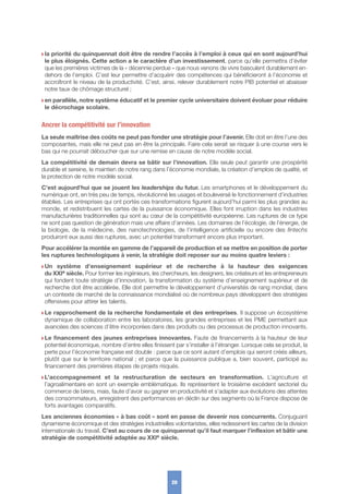 w la priorité du quinquennat doit être de rendre l’accès à l’emploi à ceux qui en sont aujourd’hui
le plus éloignés. Cette action a le caractère d’un investissement, parce qu’elle permettra d’éviter
que les premières victimes de la « décennie perdue » que nous venons de vivre basculent durablement en-
dehors de l’emploi. C’est leur permettre d’acquérir des compétences qui bénéficieront à l’économie et
accroîtront le niveau de la productivité. C’est, ainsi, relever durablement notre PIB potentiel et abaisser
notre taux de chômage structurel ;
w en parallèle, notre système éducatif et le premier cycle universitaire doivent évoluer pour réduire
le décrochage scolaire.
Ancrer la compétitivité sur l’innovation
La seule maîtrise des coûts ne peut pas fonder une stratégie pour l’avenir. Elle doit en être l’une des
composantes, mais elle ne peut pas en être la principale. Faire cela serait se risquer à une course vers le
bas qui ne pourrait déboucher que sur une remise en cause de notre modèle social.
La compétitivité de demain devra se bâtir sur l’innovation. Elle seule peut garantir une prospérité
durable et sereine, le maintien de notre rang dans l’économie mondiale, la création d’emplois de qualité, et
la protection de notre modèle social.
C’est aujourd’hui que se jouent les leaderships du futur. Les smartphones et le développement du
numérique ont, en très peu de temps, révolutionné les usages et bouleversé le fonctionnement d’industries
établies. Les entreprises qui ont portés ces transformations figurent aujourd’hui parmi les plus grandes au
monde, et redistribuent les cartes de la puissance économique. Elles font irruption dans les industries
manufacturières traditionnelles qui sont au cœur de la compétitivité européenne. Les ruptures de ce type
ne sont pas question de génération mais une affaire d’années. Les domaines de l’écologie, de l’énergie, de
la biologie, de la médecine, des nanotechnologies, de l’intelligence artificielle ou encore des fintechs
produiront eux aussi des ruptures, avec un potentiel transformant encore plus important.
Pour accélérer la montée en gamme de l’appareil de production et se mettre en position de porter
les ruptures technologiques à venir, la stratégie doit reposer sur au moins quatre leviers :
w Un système d’enseignement supérieur et de recherche à la hauteur des exigences
du XXIe siècle. Pour former les ingénieurs, les chercheurs, les designers, les créateurs et les entrepreneurs
qui fondent toute stratégie d’innovation, la transformation du système d’enseignement supérieur et de
recherche doit être accélérée. Elle doit permettre le développement d’universités de rang mondial, dans
un contexte de marché de la connaissance mondialisé où de nombreux pays développent des stratégies
offensives pour attirer les talents.
w Le rapprochement de la recherche fondamentale et des entreprises. Il suppose un écosystème
dynamique de collaboration entre les laboratoires, les grandes entreprises et les PME permettant aux
avancées des sciences d’être incorporées dans des produits ou des processus de production innovants.
w Le financement des jeunes entreprises innovantes. Faute de financements à la hauteur de leur
potentiel économique, nombre d’entre elles finissent par s’installer à l’étranger. Lorsque cela se produit, la
perte pour l’économie française est double : parce que ce sont autant d’emplois qui seront créés ailleurs,
plutôt que sur le territoire national ; et parce que la puissance publique a, bien souvent, participé au
financement des premières étapes de projets risqués.
w L’accompagnement et la restructuration de secteurs en transformation. L’agriculture et
l’agroalimentaire en sont un exemple emblématique. Ils représentent le troisième excédent sectoriel du
commerce de biens, mais, faute d’avoir su gagner en productivité et s’adapter aux évolutions des attentes
des consommateurs, enregistrent des performances en déclin sur des segments où la France dispose de
forts avantages comparatifs.
Les anciennes économies « à bas coût » sont en passe de devenir nos concurrents. Conjuguant
dynamisme économique et des stratégies industrielles volontaristes, elles redessinent les cartes de la division
internationale du travail. C’est au cours de ce quinquennat qu’il faut marquer l’inflexion et bâtir une
stratégie de compétitivité adaptée au XXIe siècle.
20
 