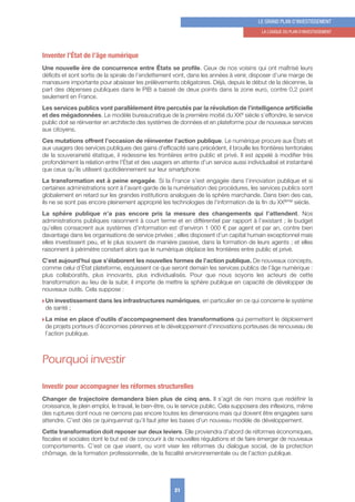 Inventer l’État de l’âge numérique
Une nouvelle ère de concurrence entre États se profile. Ceux de nos voisins qui ont maîtrisé leurs
déficits et sont sortis de la spirale de l’endettement vont, dans les années à venir, disposer d’une marge de
manœuvre importante pour abaisser les prélèvements obligatoires. Déjà, depuis le début de la décennie, la
part des dépenses publiques dans le PIB a baissé de deux points dans la zone euro, contre 0,2 point
seulement en France.
Les services publics vont parallèlement être percutés par la révolution de l’intelligence artificielle
et des mégadonnées. Le modèle bureaucratique de la première moitié du XXe siècle s’effondre, le service
public doit se réinventer en architecte des systèmes de données et en plateforme pour de nouveaux services
aux citoyens.
Ces mutations offrent l’occasion de réinventer l’action publique. Le numérique procure aux États et
aux usagers des services publiques des gains d’efficacité sans précédent, il brouille les frontières territoriales
de la souveraineté étatique, il redessine les frontières entre public et privé. Il est appelé à modifier très
profondément la relation entre l’État et des usagers en attente d’un service aussi individualisé et instantané
que ceux qu’ils utilisent quotidiennement sur leur smartphone.
La transformation est à peine engagée. Si la France s’est engagée dans l’innovation publique et si
certaines administrations sont à l’avant-garde de la numérisation des procédures, les services publics sont
globalement en retard sur les grandes institutions analogues de la sphère marchande. Dans bien des cas,
ils ne se sont pas encore pleinement approprié les technologies de l’information de la fin du XXème siècle.
La sphère publique n’a pas encore pris la mesure des changements qui l’attendent. Nos
administrations publiques raisonnent à court terme et en différentiel par rapport à l’existant ; le budget
qu’elles consacrent aux systèmes d’information est d’environ 1 000 € par agent et par an, contre bien
davantage dans les organisations de service privées ; elles disposent d’un capital humain exceptionnel mais
elles investissent peu, et le plus souvent de manière passive, dans la formation de leurs agents ; et elles
raisonnent à périmètre constant alors que le numérique déplace les frontières entre public et privé.
C’est aujourd’hui que s’élaborent les nouvelles formes de l’action publique. De nouveaux concepts,
comme celui d’État plateforme, esquissent ce que seront demain les services publics de l’âge numérique :
plus collaboratifs, plus innovants, plus individualisés. Pour que nous soyons les acteurs de cette
transformation au lieu de la subir, il importe de mettre la sphère publique en capacité de développer de
nouveaux outils. Cela suppose :
w Un investissement dans les infrastructures numériques, en particulier en ce qui concerne le système
de santé ;
w La mise en place d’outils d’accompagnement des transformations qui permettent le déploiement
de projets porteurs d’économies pérennes et le développement d’innovations porteuses de renouveau de
l’action publique.
Pourquoi investir
Investir pour accompagner les réformes structurelles
Changer de trajectoire demandera bien plus de cinq ans. Il s’agit de rien moins que redéfinir la
croissance, le plein emploi, le travail, le bien-être, ou le service public. Cela supposera des inflexions, même
des ruptures dont nous ne cernons pas encore toutes les dimensions mais qui doivent être engagées sans
attendre. C’est dès ce quinquennat qu’il faut jeter les bases d’un nouveau modèle de développement.
Cette transformation doit reposer sur deux leviers. Elle proviendra d’abord de réformes économiques,
fiscales et sociales dont le but est de concourir à de nouvelles régulations et de faire émerger de nouveaux
comportements. C’est ce que visent, ou vont viser les réformes du dialogue social, de la protection
chômage, de la formation professionnelle, de la fiscalité environnementale ou de l’action publique.
21
LE GRAND PLAN D’INVESTISSEMENT
1. LA LoGIquE Du PLAN D’INVESTISSEMENT
 