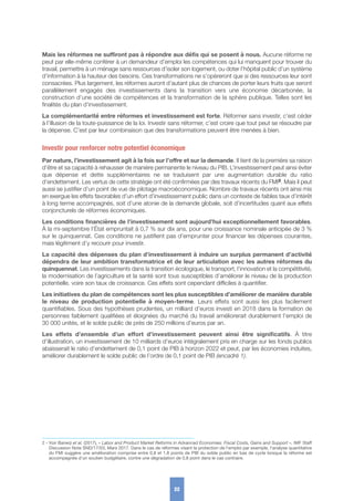 Mais les réformes ne suffiront pas à répondre aux défis qui se posent à nous. Aucune réforme ne
peut par elle-même conférer à un demandeur d’emploi les compétences qui lui manquent pour trouver du
travail, permettre à un ménage sans ressources d’isoler son logement, ou doter l’hôpital public d’un système
d’information à la hauteur des besoins. Ces transformations ne s’opèreront que si des ressources leur sont
consacrées. Plus largement, les réformes auront d’autant plus de chances de porter leurs fruits que seront
parallèlement engagés des investissements dans la transition vers une économie décarbonée, la
construction d’une société de compétences et la transformation de la sphère publique. Telles sont les
finalités du plan d’investissement.
La complémentarité entre réformes et investissement est forte. Réformer sans investir, c’est céder
à l’illusion de la toute-puissance de la loi. Investir sans réformer, c’est croire que tout peut se résoudre par
la dépense. C’est par leur combinaison que des transformations peuvent être menées à bien.
Investir pour renforcer notre potentiel économique
Par nature, l’investissement agit à la fois sur l’offre et sur la demande. Il tient de la première sa raison
d’être et sa capacité à rehausser de manière permanente le niveau du PIB. L’investissement peut ainsi éviter
que dépense et dette supplémentaires ne se traduisent par une augmentation durable du ratio
d’endettement. Les vertus de cette stratégie ont été confirmées par des travaux récents du FMI2. Mais il peut
aussi se justifier d’un point de vue de pilotage macroéconomique. Nombre de travaux récents ont ainsi mis
en exergue les effets favorables d’un effort d’investissement public dans un contexte de faibles taux d’intérêt
à long terme accompagnés, soit d’une atonie de la demande globale, soit d’incertitudes quant aux effets
conjoncturels de réformes économiques.
Les conditions financières de l’investissement sont aujourd’hui exceptionnellement favorables.
À la mi-septembre l’État empruntait à 0,7 % sur dix ans, pour une croissance nominale anticipée de 3 %
sur le quinquennat. Ces conditions ne justifient pas d’emprunter pour financer les dépenses courantes,
mais légitiment d’y recourir pour investir.
La capacité des dépenses du plan d’investissement à induire un surplus permanent d’activité
dépendra de leur ambition transformatrice et de leur articulation avec les autres réformes du
quinquennat. Les investissements dans la transition écologique, le transport, l’innovation et la compétitivité,
la modernisation de l’agriculture et la santé sont tous susceptibles d’améliorer le niveau de la production
potentielle, voire son taux de croissance. Ces effets sont cependant difficiles à quantifier.
Les initiatives du plan de compétences sont les plus susceptibles d’améliorer de manière durable
le niveau de production potentielle à moyen-terme. Leurs effets sont aussi les plus facilement
quantifiables. Sous des hypothèses prudentes, un milliard d’euros investi en 2018 dans la formation de
personnes faiblement qualifiées et éloignées du marché du travail améliorerait durablement l’emploi de
30 000 unités, et le solde public de près de 250 millions d’euros par an.
Les effets d’ensemble d’un effort d’investissement peuvent ainsi être significatifs. À titre
d’illustration, un investissement de 10 milliards d’euros intégralement pris en charge sur les fonds publics
abaisserait le ratio d’endettement de 0,1 point de PIB à horizon 2022 et peut, par les économies induites,
améliorer durablement le solde public de l’ordre de 0,1 point de PIB (encadré 1).
22
2 - Voir Banerji et al. (2017), « Labor and Product Market Reforms in Advanced Economies: Fiscal Costs, Gains and Support », IMF Staff
Discussion Note SND/17/03, Mars 2017. Dans le cas de réformes visant la protection de l’emploi par exemple, l’analyse quantitative
du FMI suggère une amélioration comprise entre 0,8 et 1,8 points de PIB du solde public en bas de cycle lorsque la réforme est
accompagnée d’un soutien budgétaire, contre une dégradation de 0,8 point dans le cas contraire.
 